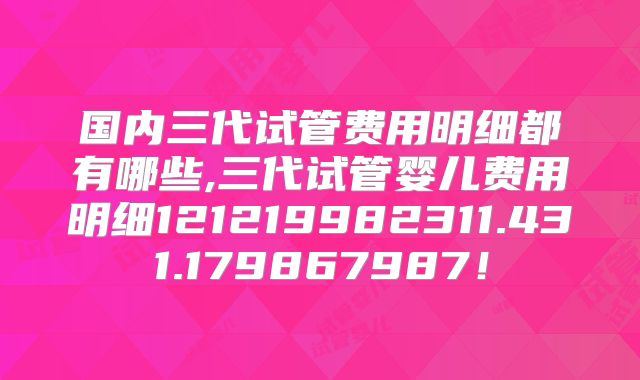 国内三代试管费用明细都有哪些,三代试管婴儿费用明细121219982311.431.179867987!