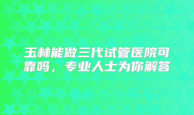 玉林能做三代试管医院可靠吗，专业人士为你解答