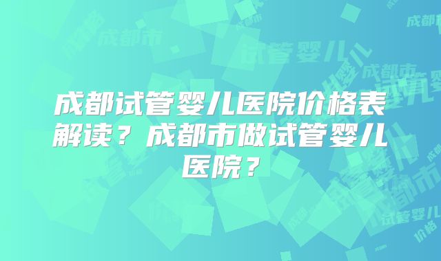 成都试管婴儿医院价格表解读？成都市做试管婴儿医院？