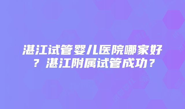 湛江试管婴儿医院哪家好？湛江附属试管成功？