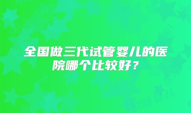 全国做三代试管婴儿的医院哪个比较好？