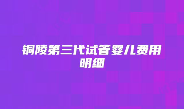铜陵第三代试管婴儿费用明细