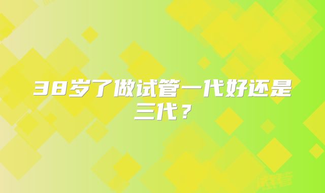38岁了做试管一代好还是三代？