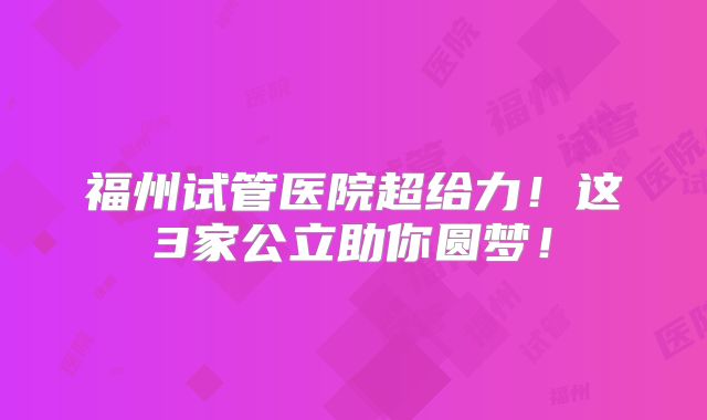 福州试管医院超给力！这3家公立助你圆梦！