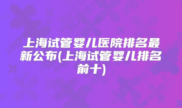 上海试管婴儿医院排名最新公布(上海试管婴儿排名前十)