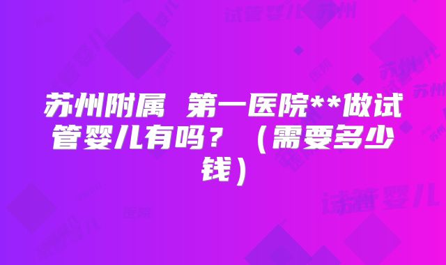 苏州附属 第一医院**做试管婴儿有吗？（需要多少钱）