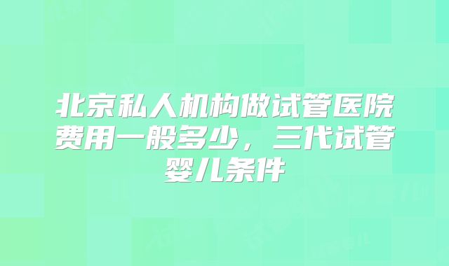 北京私人机构做试管医院费用一般多少，三代试管婴儿条件