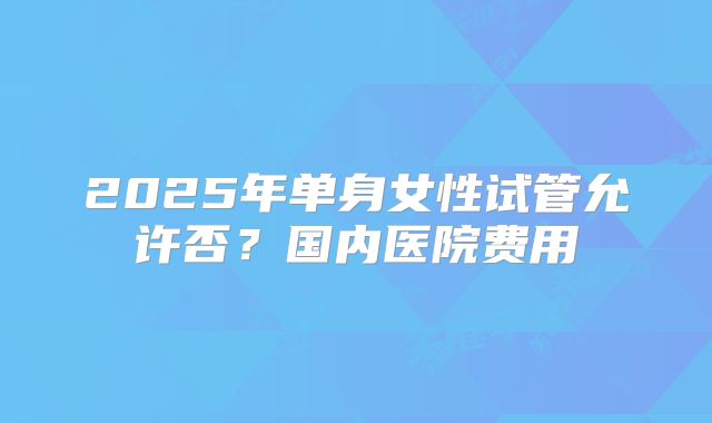 2025年单身女性试管允许否?国内医院费用