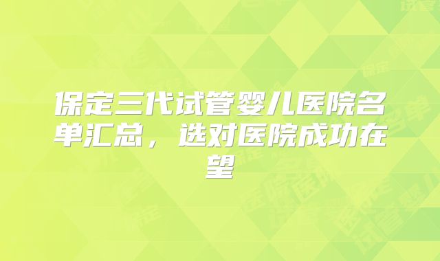 保定三代试管婴儿医院名单汇总,选对医院成功在望