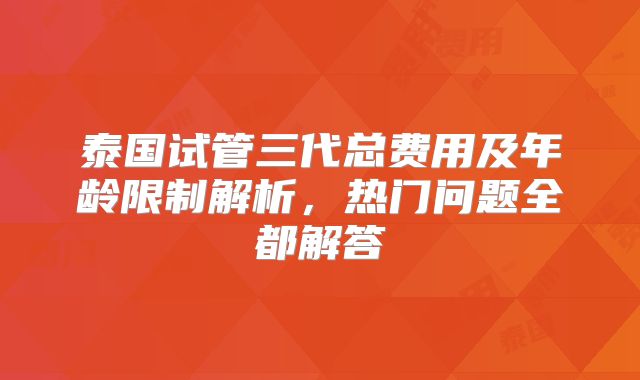 泰国试管三代总费用及年龄限制解析，热门问题全都解答