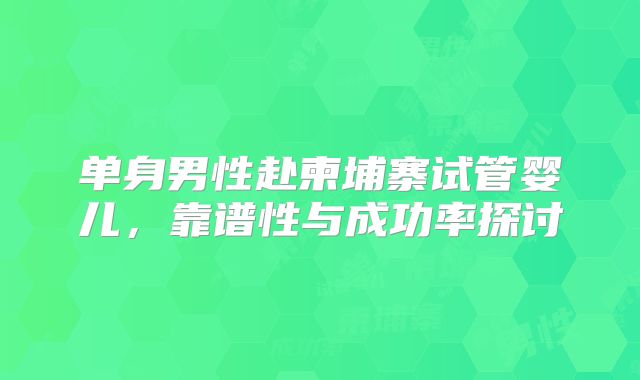 单身男性赴柬埔寨试管婴儿，靠谱性与成功率探讨