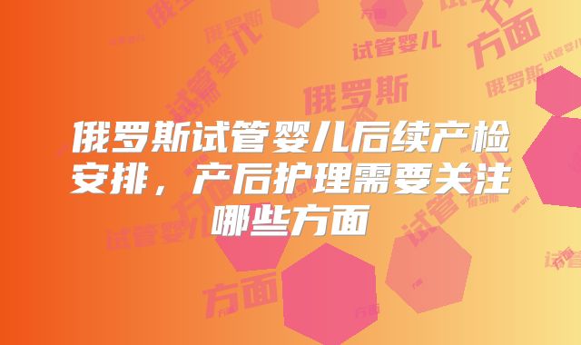 俄罗斯试管婴儿后续产检安排,产后护理需要关注哪些方面