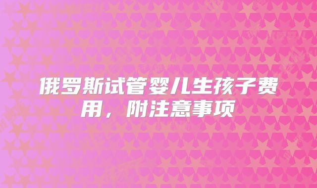 俄罗斯试管婴儿生孩子费用,附注意事项
