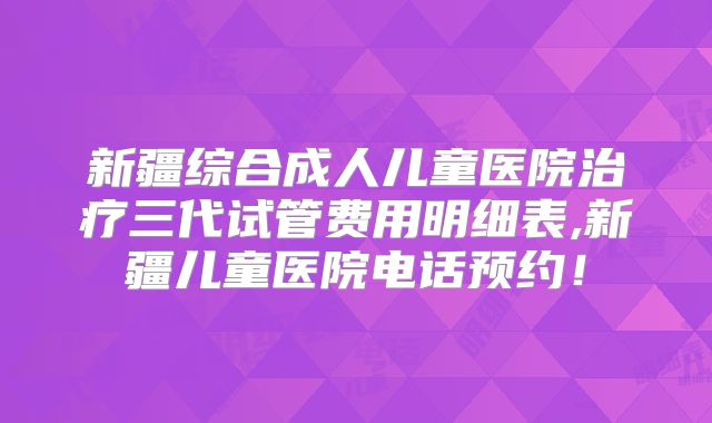 新疆综合成人儿童医院治疗三代试管费用明细表,新疆儿童医院电话预约！