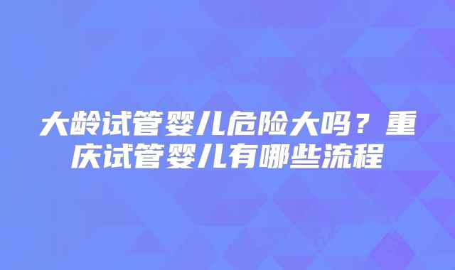 大龄试管婴儿危险大吗？重庆试管婴儿有哪些流程