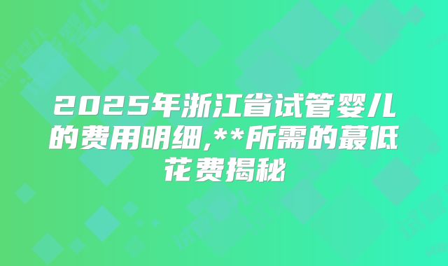 2025年浙江省试管婴儿的费用明细,**所需的蕞低花费揭秘