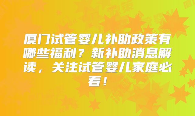 厦门试管婴儿补助政策有哪些福利?新补助消息解读,关注试管婴儿家庭必看!