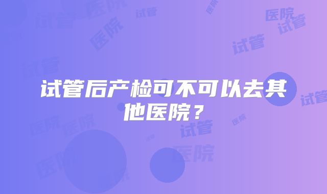 试管后产检可不可以去其他医院?