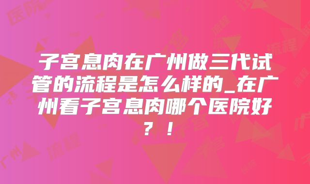 子宫息肉在广州做三代试管的流程是怎么样的_在广州看子宫息肉哪个医院好？！