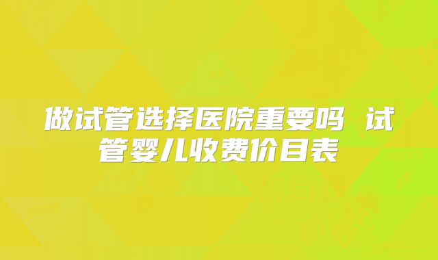 做试管选择医院重要吗 试管婴儿收费价目表