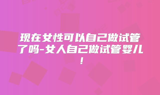 现在女性可以自己做试管了吗-女人自己做试管婴儿！