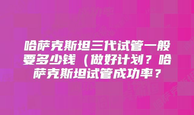 哈萨克斯坦三代试管一般要多少钱(做好计划?哈萨克斯坦试管成功率?