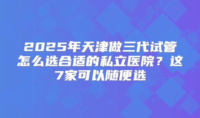 2025年天津做三代试管怎么选合适的私立医院？这7家可以随便选
