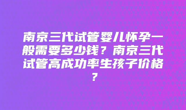 南京三代试管婴儿怀孕一般需要多少钱？南京三代试管高成功率生孩子价格？
