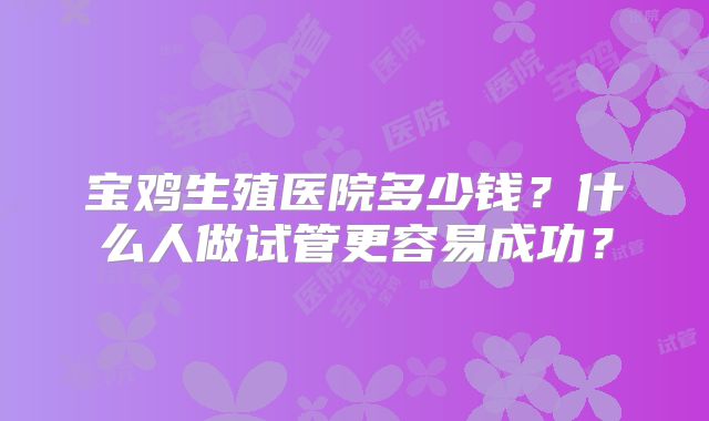 宝鸡生殖医院多少钱?什么人做试管更容易成功?