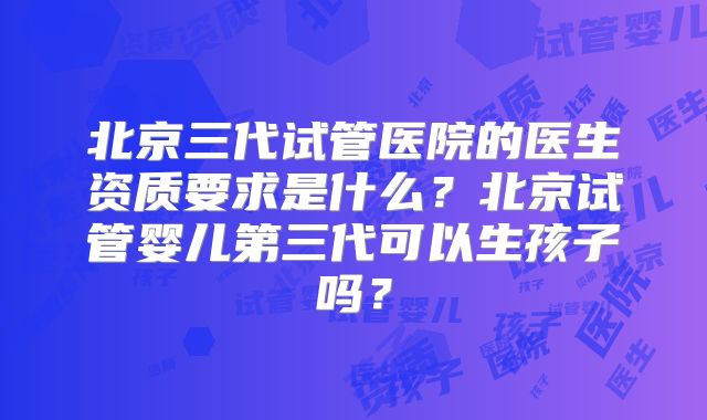 北京三代试管医院的医生资质要求是什么？北京试管婴儿第三代可以生孩子吗？