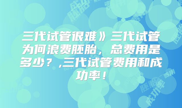 三代试管很难》三代试管为何浪费胚胎,总费用是多少?,三代试管费用和成功率!