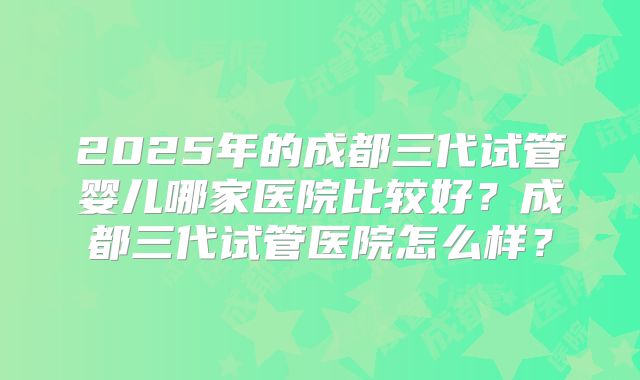 2025年的成都三代试管婴儿哪家医院比较好?成都三代试管医院怎么样?
