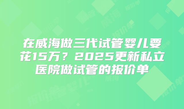 在威海做三代试管婴儿要花15万？2025更新私立医院做试管的报价单