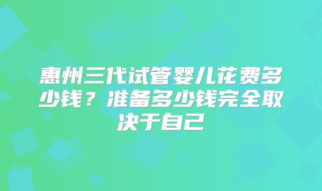 惠州三代试管婴儿花费多少钱？准备多少钱完全取决于自己