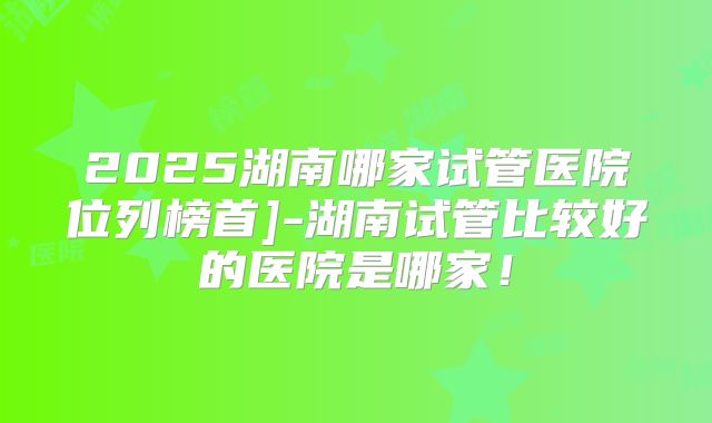 2025湖南哪家试管医院位列榜首]-湖南试管比较好的医院是哪家！