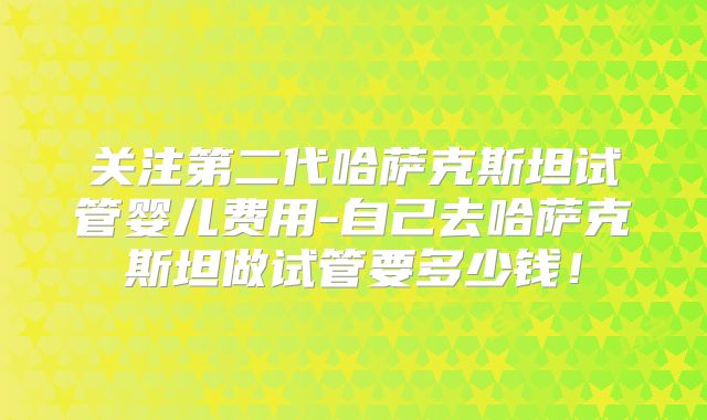 关注第二代哈萨克斯坦试管婴儿费用-自己去哈萨克斯坦做试管要多少钱!