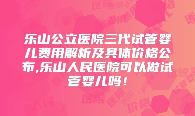 乐山公立医院三代试管婴儿费用解析及具体价格公布,乐山人民医院可以做试管婴儿吗！