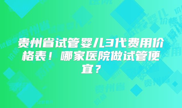 贵州省试管婴儿3代费用价格表！哪家医院做试管便宜？