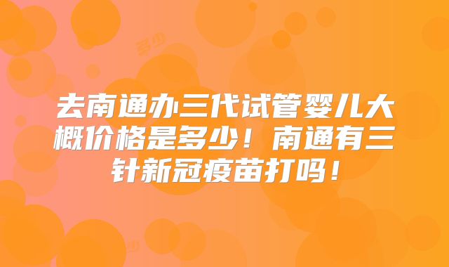 去南通办三代试管婴儿大概价格是多少！南通有三针新冠疫苗打吗！