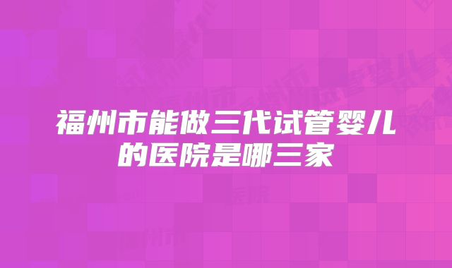 福州市能做三代试管婴儿的医院是哪三家