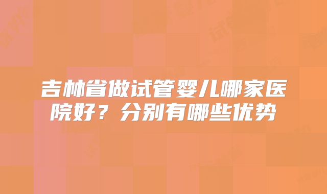 吉林省做试管婴儿哪家医院好？分别有哪些优势