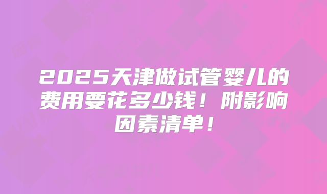 2025天津做试管婴儿的费用要花多少钱!附影响因素清单!
