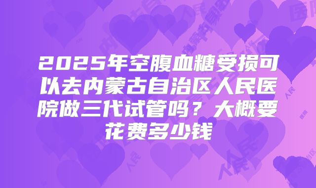 2025年空腹血糖受损可以去内蒙古自治区人民医院做三代试管吗?大概要花费多少钱