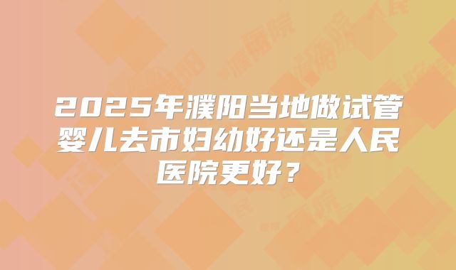 2025年濮阳当地做试管婴儿去市妇幼好还是人民医院更好？