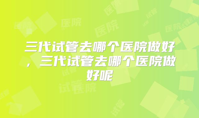 三代试管去哪个医院做好，三代试管去哪个医院做好呢