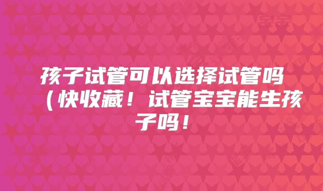 孩子试管可以选择试管吗（快收藏！试管宝宝能生孩子吗！