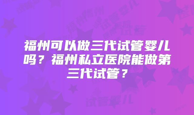 福州可以做三代试管婴儿吗?福州私立医院能做第三代试管?
