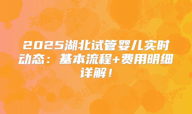 2025湖北试管婴儿实时动态:基本流程+费用明细详解!