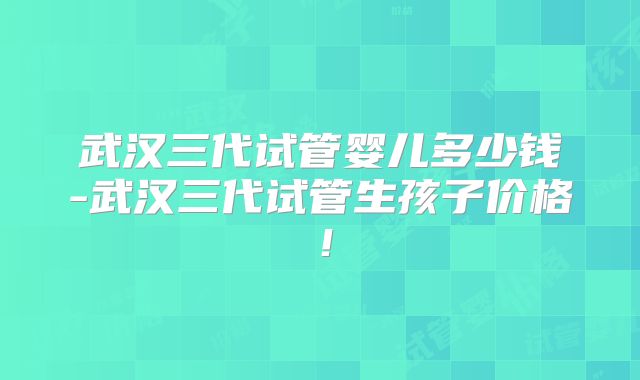 武汉三代试管婴儿多少钱-武汉三代试管生孩子价格！