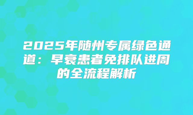2025年随州专属绿色通道:早衰患者免排队进周的全流程解析